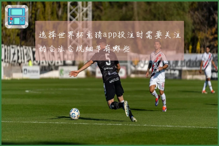 选择世界杯竞猜app投注时需要关注的合法合规细节有哪些