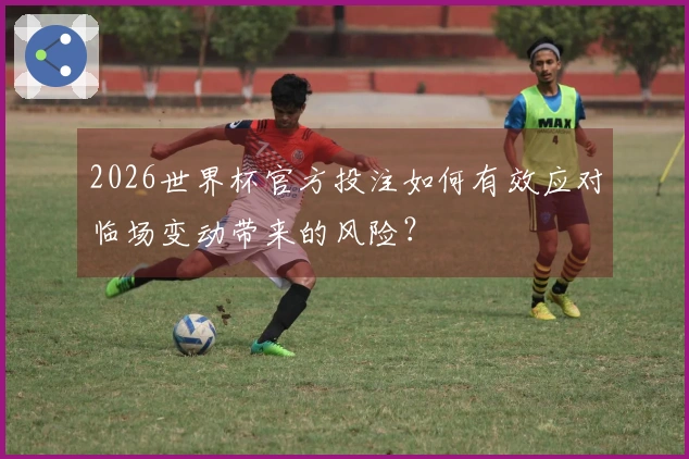 2026世界杯官方投注如何有效应对临场变动带来的风险？